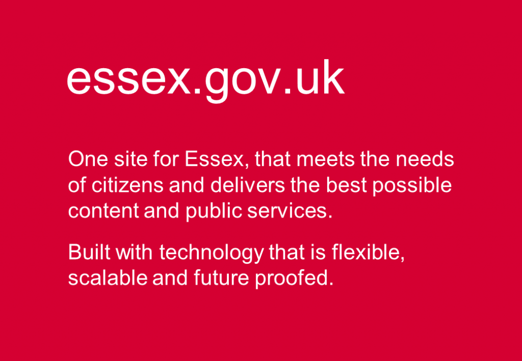 essex.gov.uk. One site for Essex, that meets the needs of citizens and delivers the best possible content and public services. Built with technology that is flexible, scalable and future proofed.